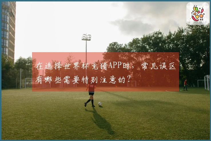 在选择世界杯竞猜APP时，常见误区有哪些需要特别注意的？